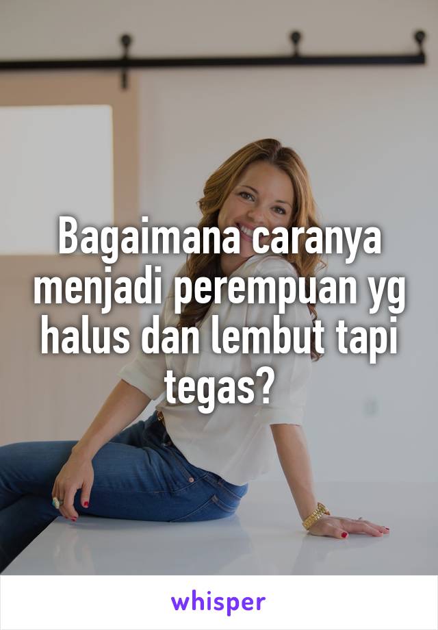 Bagaimana caranya menjadi perempuan yg halus dan lembut tapi tegas?