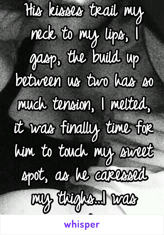 His kisses trail my neck to my lips, I gasp, the build up between us two has so much tension, I melted, it was finally time for him to touch my sweet spot, as he caressed my thighs...I was ready