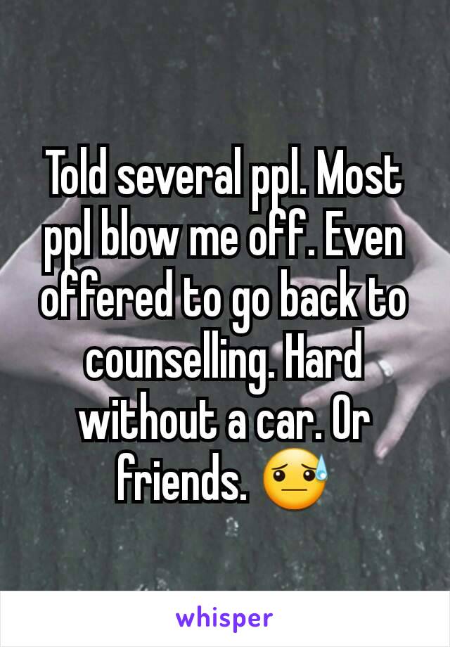 Told several ppl. Most ppl blow me off. Even offered to go back to counselling. Hard without a car. Or friends. 😓