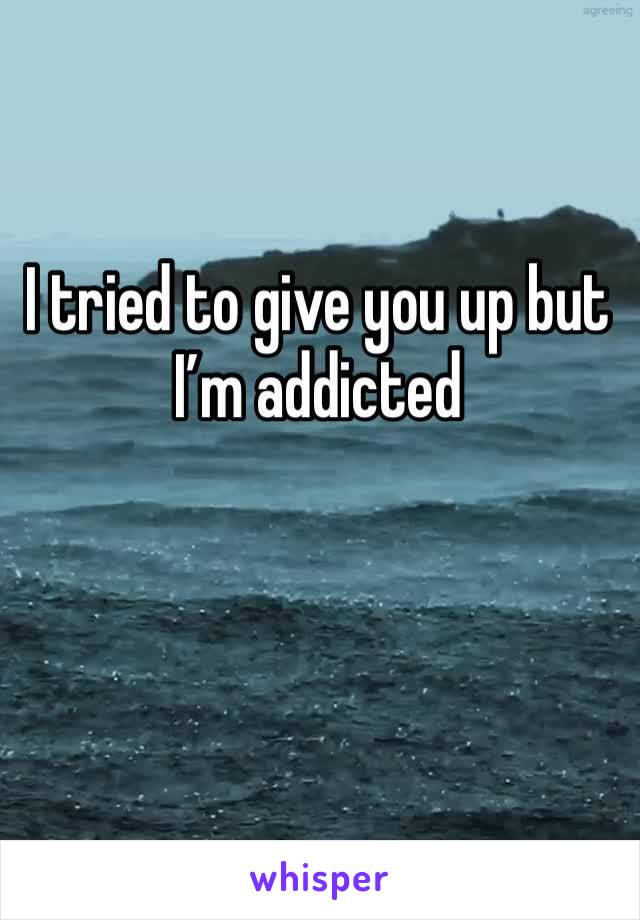 I tried to give you up but I’m addicted