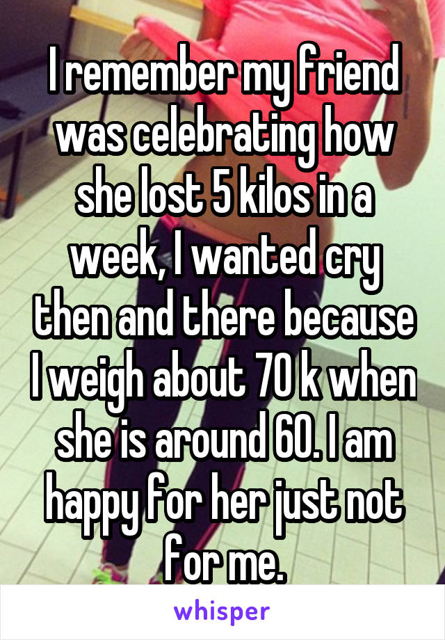 I remember my friend was celebrating how she lost 5 kilos in a week, I wanted cry then and there because I weigh about 70 k when she is around 60. I am happy for her just not for me.