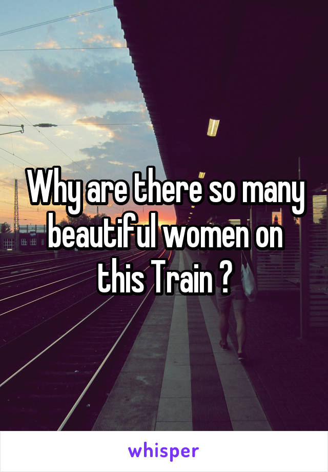 Why are there so many beautiful women on this Train ?