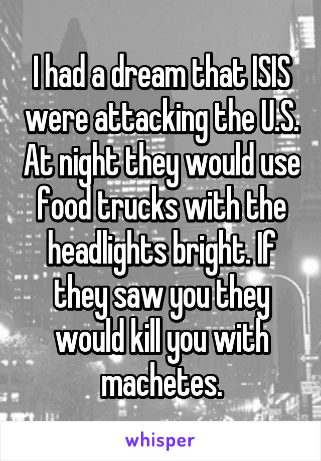 I had a dream that ISIS were attacking the U.S. At night they would use food trucks with the headlights bright. If they saw you they would kill you with machetes.