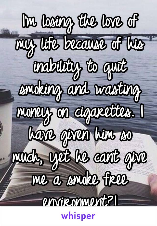 I'm losing the love of my life because of his inability to quit smoking and wasting money on cigarettes. I have given him so much, yet he cant give me a smoke free environment?!