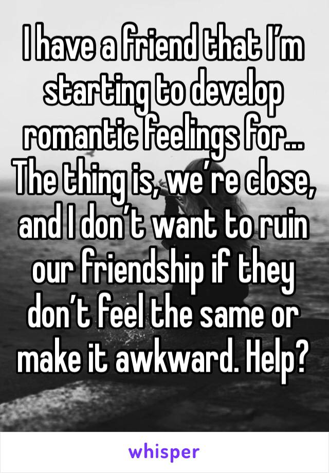 I have a friend that I’m starting to develop romantic feelings for... The thing is, we’re close, and I don’t want to ruin our friendship if they don’t feel the same or make it awkward. Help?