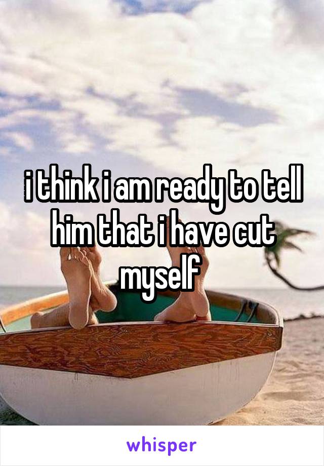 i think i am ready to tell him that i have cut myself 