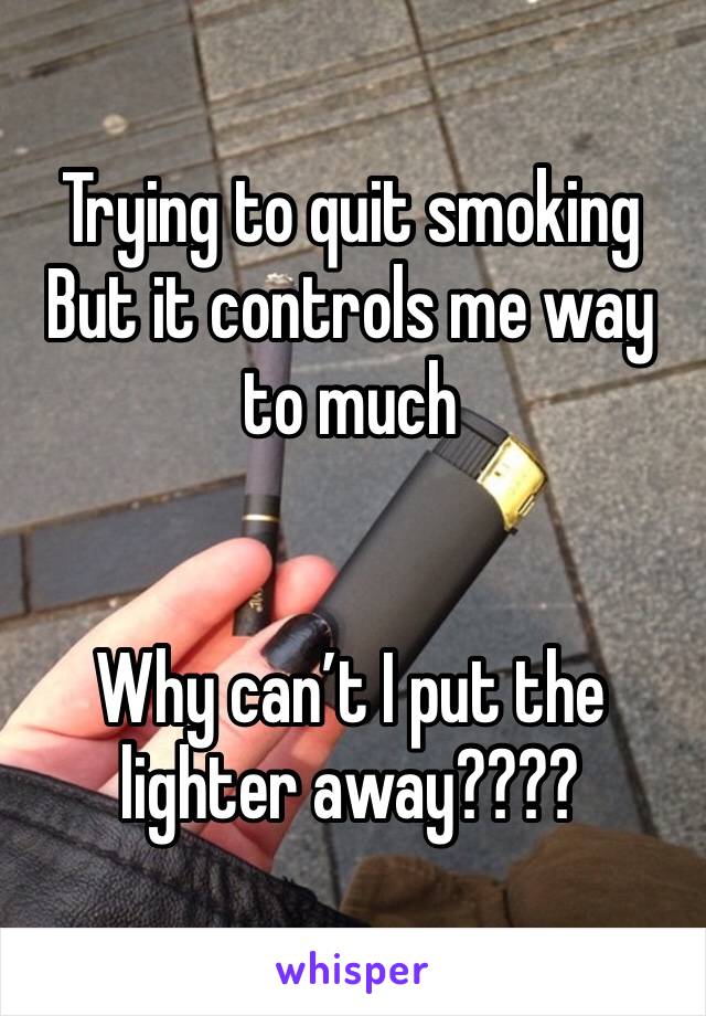 Trying to quit smoking
But it controls me way to much


Why can’t I put the lighter away????