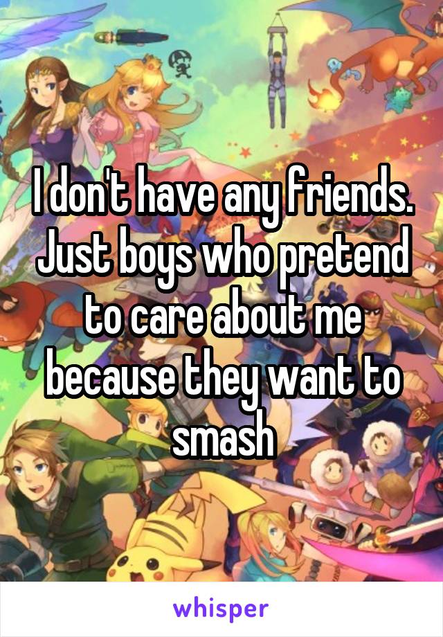 I don't have any friends. Just boys who pretend to care about me because they want to smash