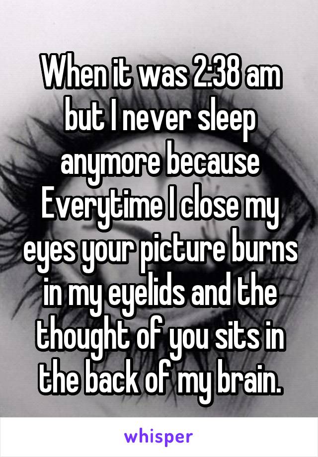 When it was 2:38 am but I never sleep anymore because Everytime I close my eyes your picture burns in my eyelids and the thought of you sits in the back of my brain.