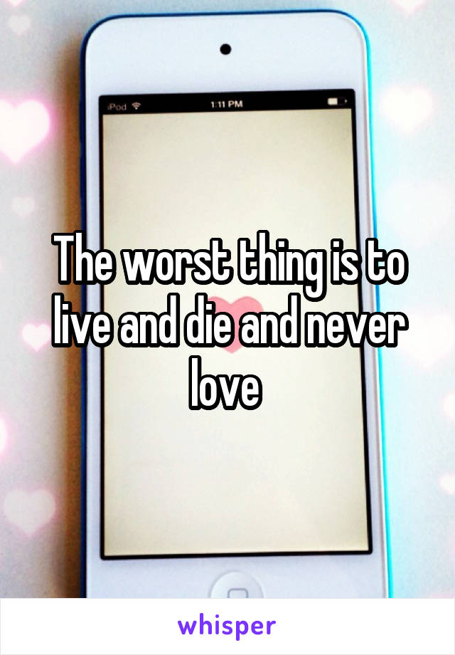 The worst thing is to live and die and never love 