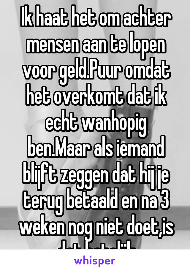 Ik haat het om achter mensen aan te lopen voor geld.Puur omdat het overkomt dat ik echt wanhopig ben.Maar als iemand blijft zeggen dat hij je terug betaald en na 3 weken nog niet doet,is dat hatelijk