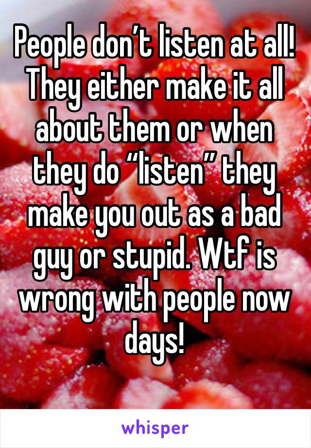 People don’t listen at all! They either make it all about them or when they do “listen” they make you out as a bad guy or stupid. Wtf is wrong with people now days!