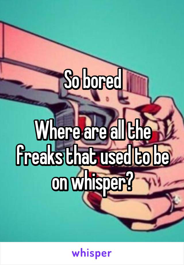 So bored

Where are all the freaks that used to be on whisper?