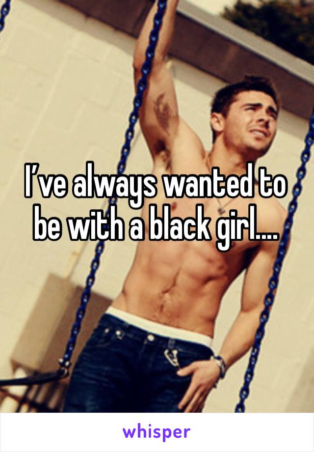 I’ve always wanted to be with a black girl....