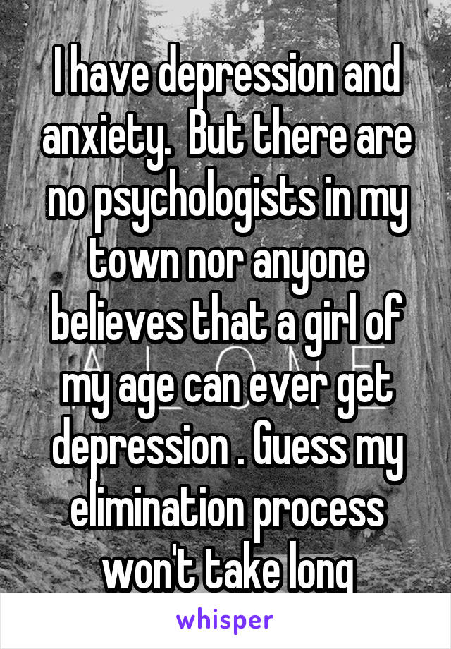 I have depression and anxiety.  But there are no psychologists in my town nor anyone believes that a girl of my age can ever get depression . Guess my elimination process won't take long