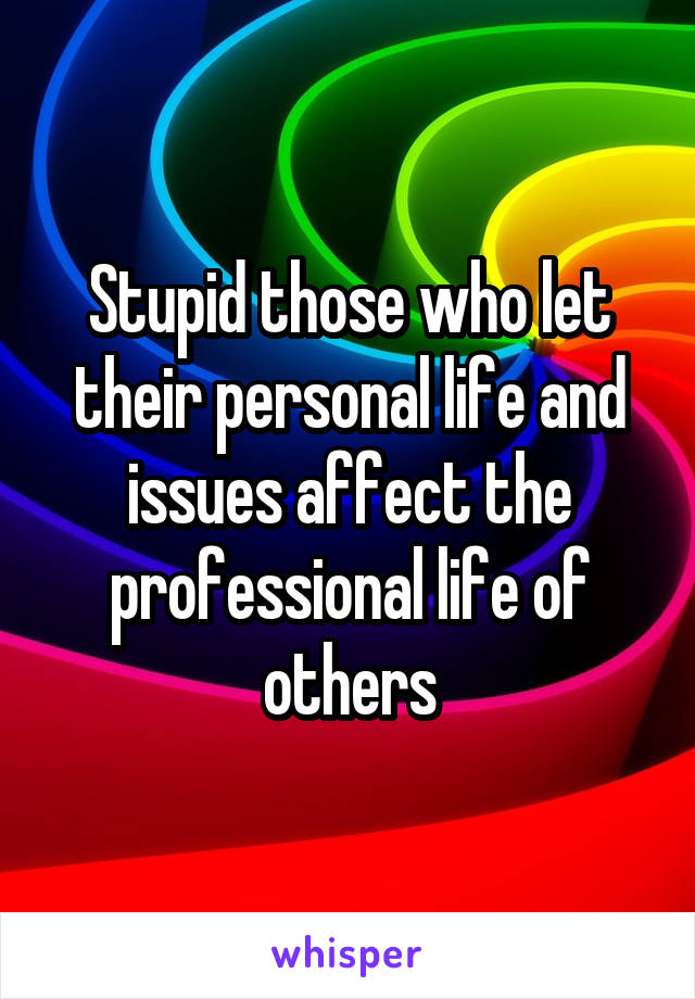 Stupid those who let their personal life and issues affect the professional life of others