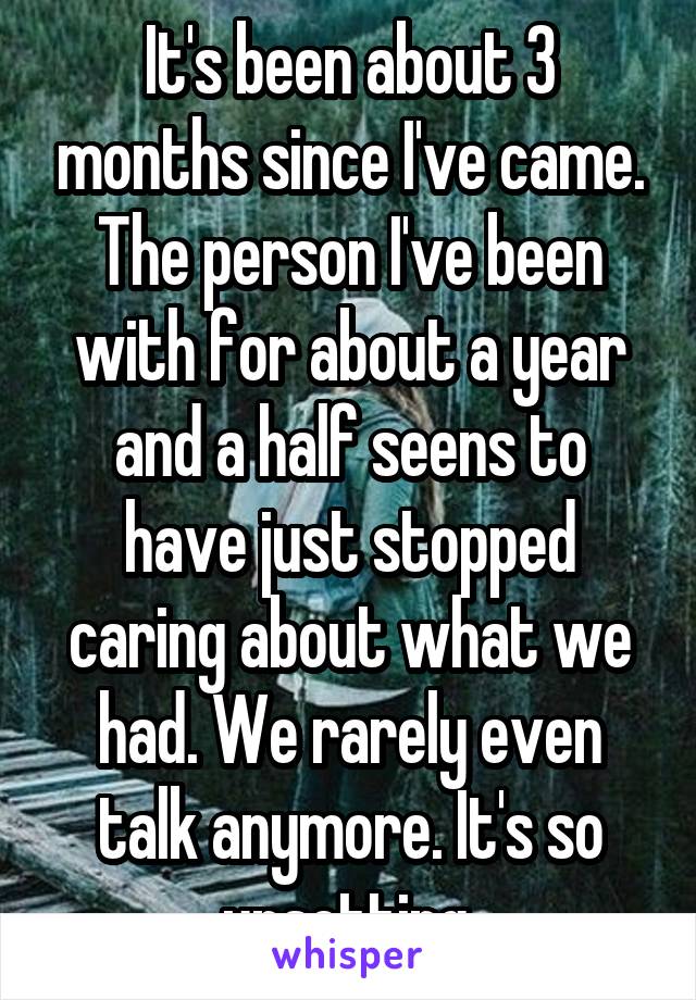 It's been about 3 months since I've came. The person I've been with for about a year and a half seens to have just stopped caring about what we had. We rarely even talk anymore. It's so upsetting.