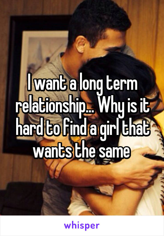 I want a long term relationship... Why is it hard to find a girl that wants the same 