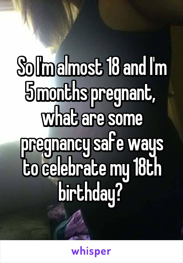 So I'm almost 18 and I'm 5 months pregnant,  what are some pregnancy safe ways to celebrate my 18th birthday? 