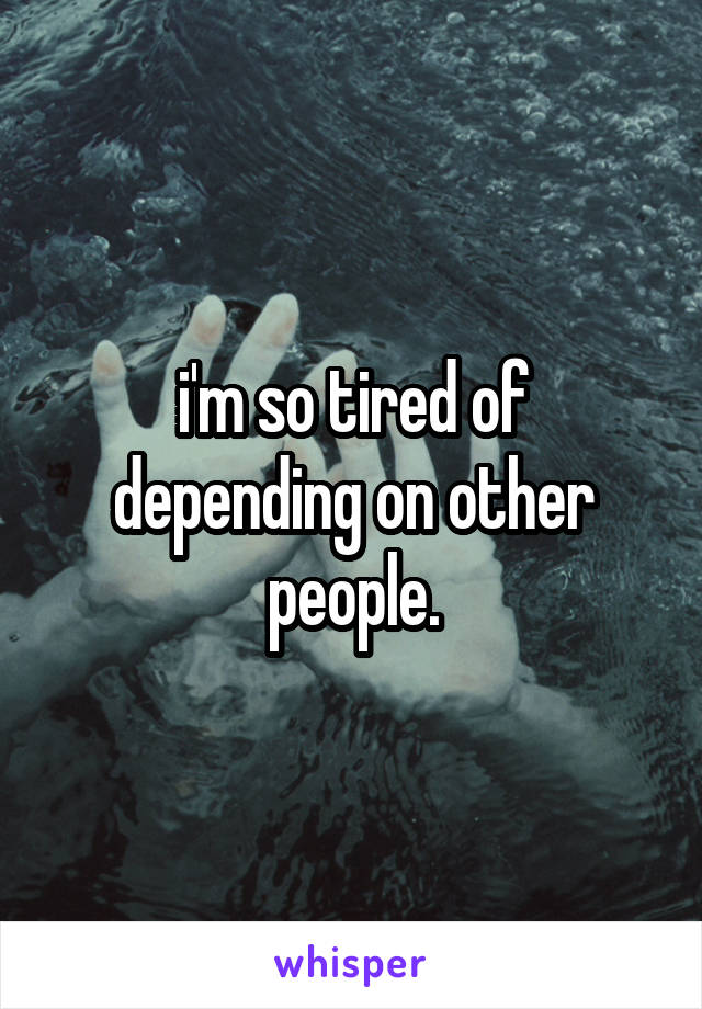 i'm so tired of depending on other people.