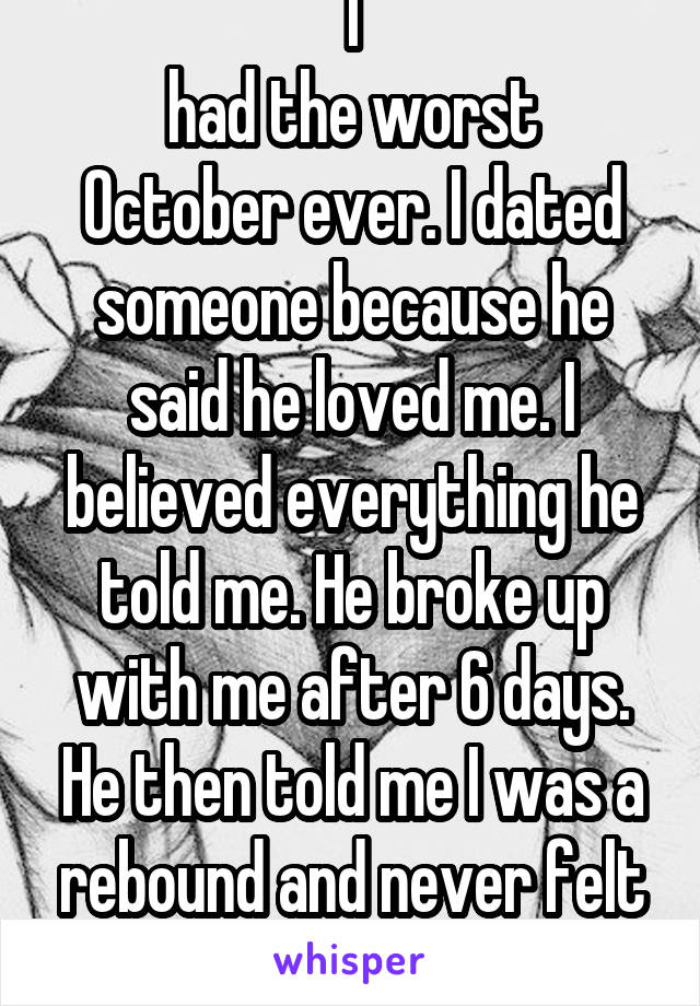 I
had the worst October ever. I dated someone because he said he loved me. I believed everything he told me. He broke up with me after 6 days. He then told me I was a rebound and never felt the same. 