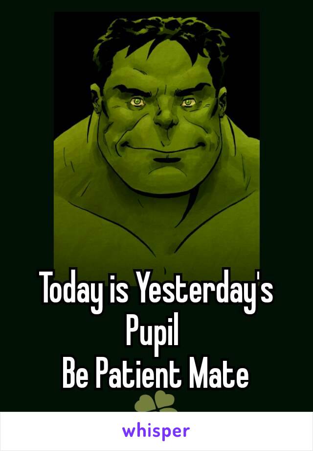 Today is Yesterday's Pupil 
Be Patient Mate
🍀