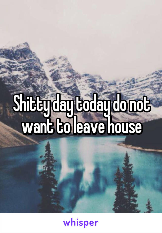 Shitty day today do not want to leave house