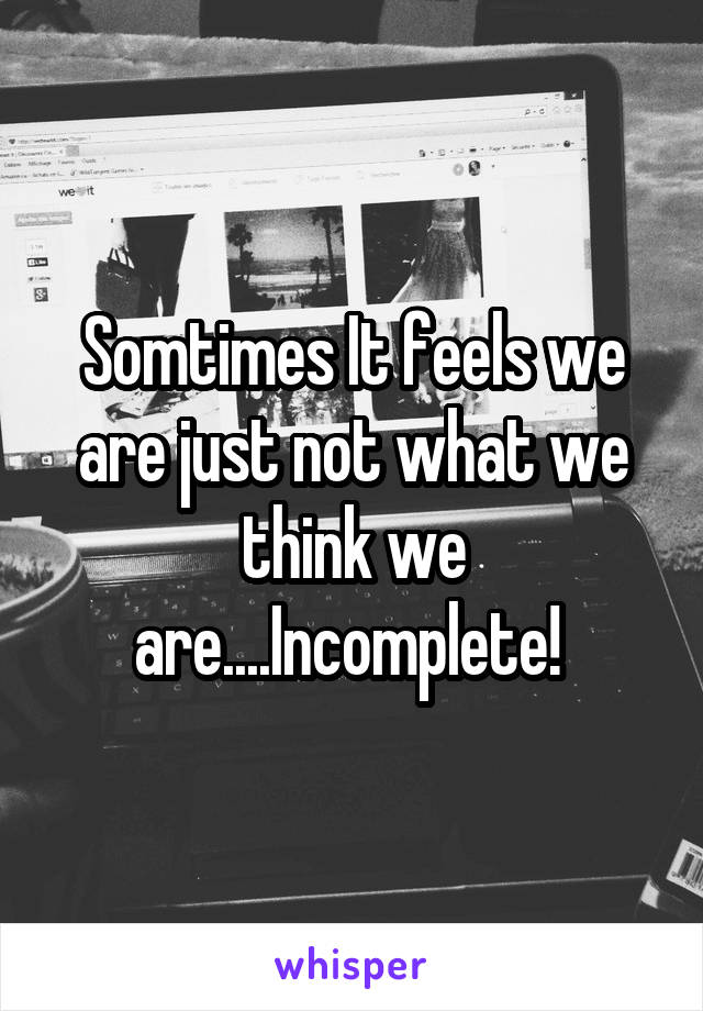 Somtimes It feels we are just not what we think we are....Incomplete! 