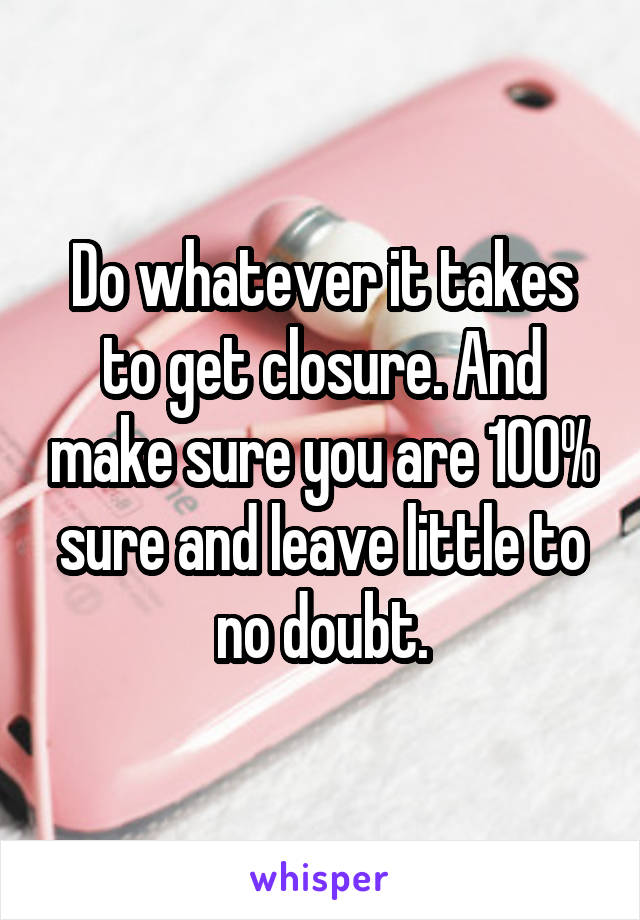 Do whatever it takes to get closure. And make sure you are 100% sure and leave little to no doubt.