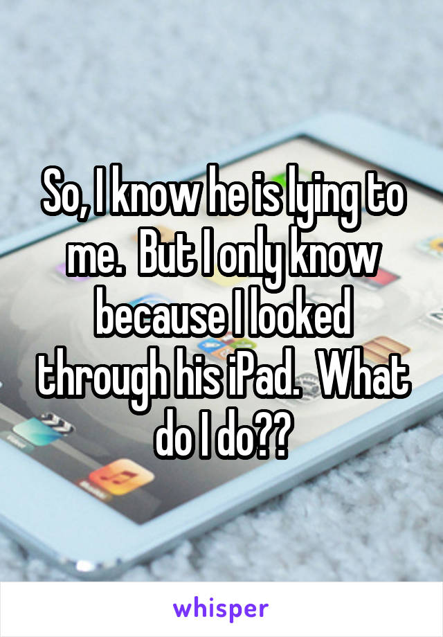 So, I know he is lying to me.  But I only know because I looked through his iPad.  What do I do??