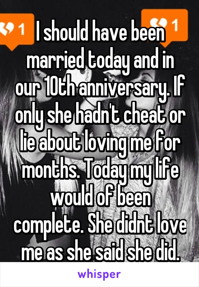 I should have been married today and in our 10th anniversary. If only she hadn't cheat or lie about loving me for months. Today my life would of been complete. She didnt love me as she said she did.