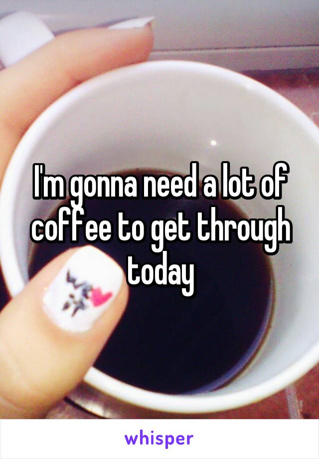 I'm gonna need a lot of coffee to get through today