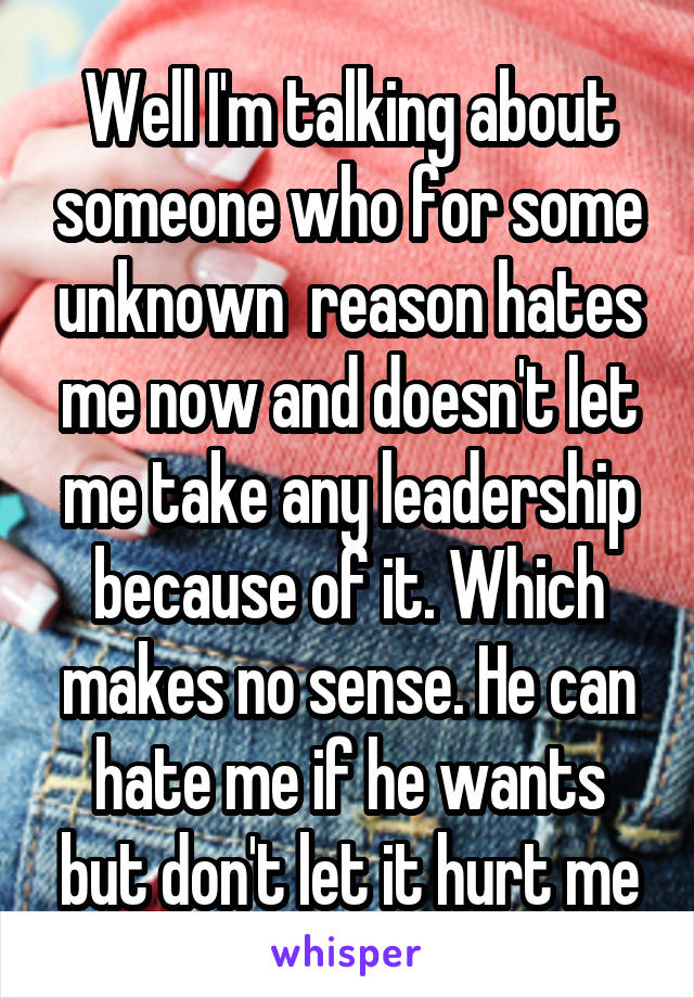 Well I'm talking about someone who for some unknown  reason hates me now and doesn't let me take any leadership because of it. Which makes no sense. He can hate me if he wants but don't let it hurt me