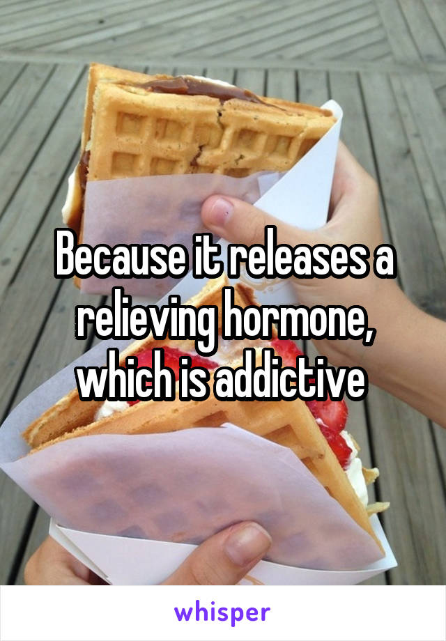 Because it releases a relieving hormone, which is addictive 