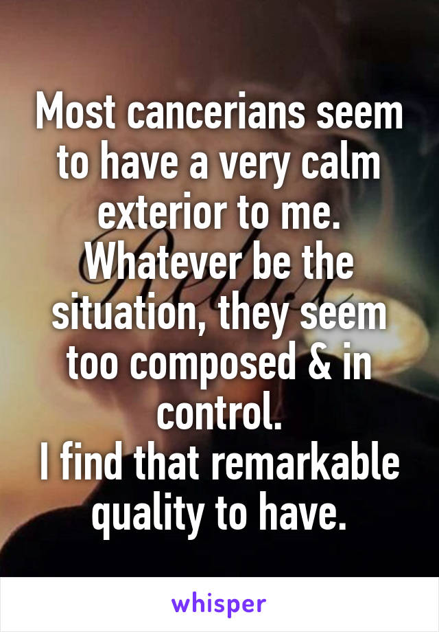 Most cancerians seem to have a very calm exterior to me.
Whatever be the situation, they seem too composed & in control.
I find that remarkable quality to have.