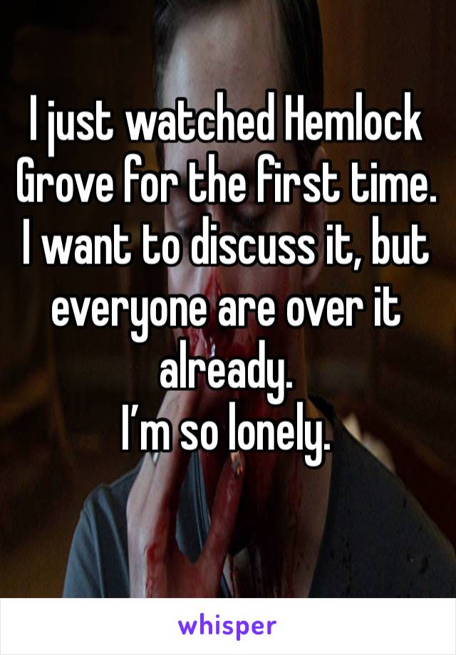 I just watched Hemlock Grove for the first time. I want to discuss it, but everyone are over it already.
I’m so lonely. 