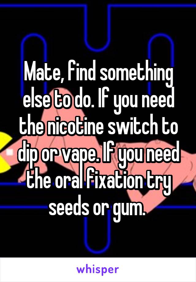 Mate, find something else to do. If you need the nicotine switch to dip or vape. If you need the oral fixation try seeds or gum. 