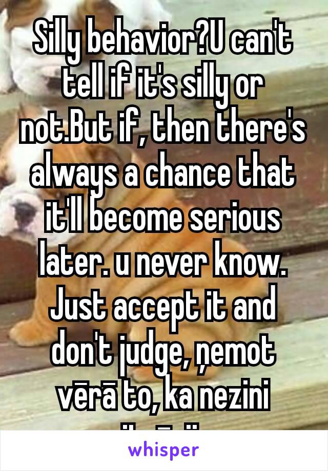 Silly behavior?U can't tell if it's silly or not.But if, then there's always a chance that it'll become serious later. u never know. Just accept it and don't judge, ņemot vērā to, ka nezini situāciju.