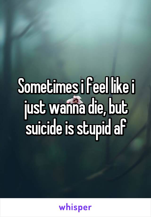 Sometimes i feel like i just wanna die, but suicide is stupid af