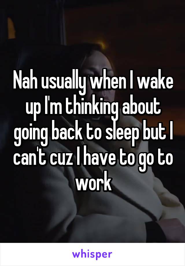 Nah usually when I wake up I'm thinking about going back to sleep but I can't cuz I have to go to work