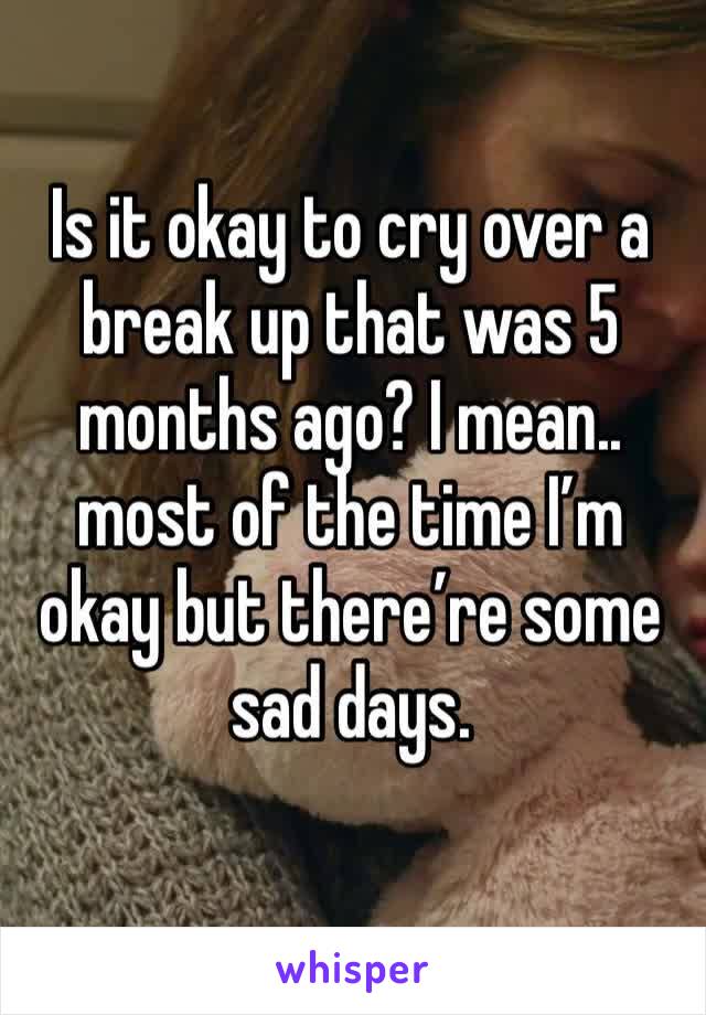 Is it okay to cry over a break up that was 5 months ago? I mean.. most of the time I’m okay but there’re some sad days.