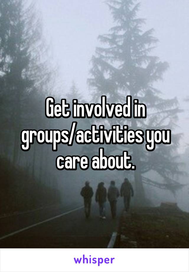 Get involved in groups/activities you care about.