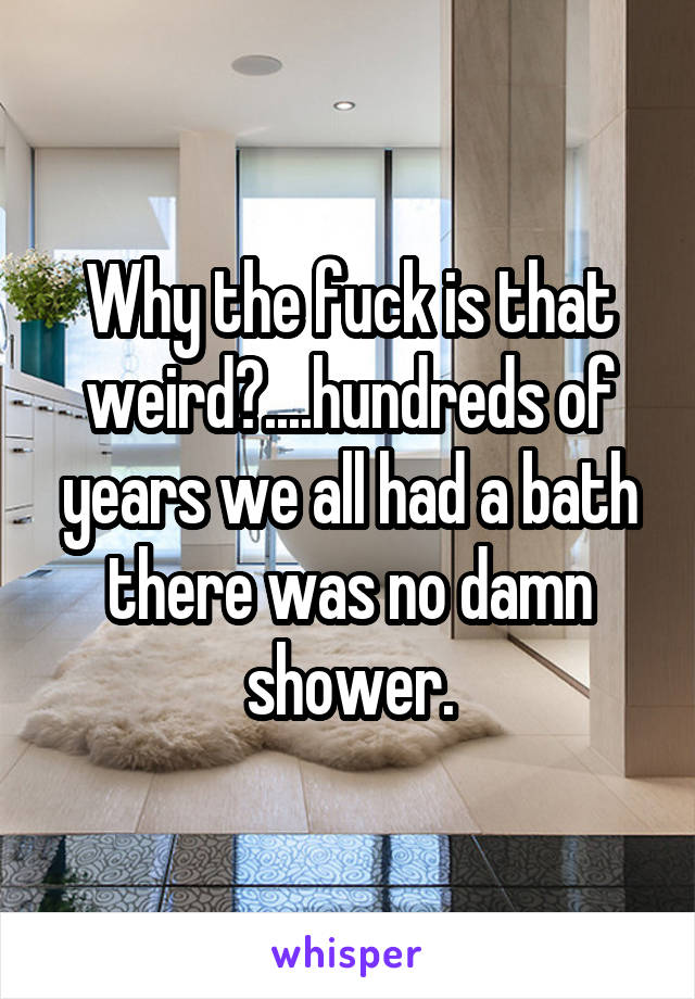 Why the fuck is that weird?....hundreds of years we all had a bath there was no damn shower.