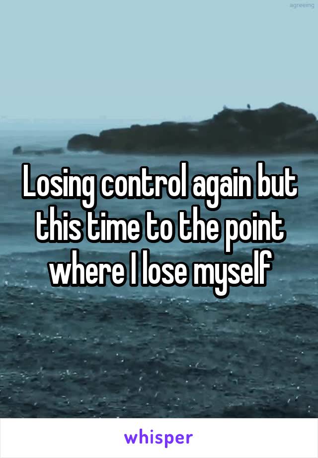 Losing control again but this time to the point where I lose myself