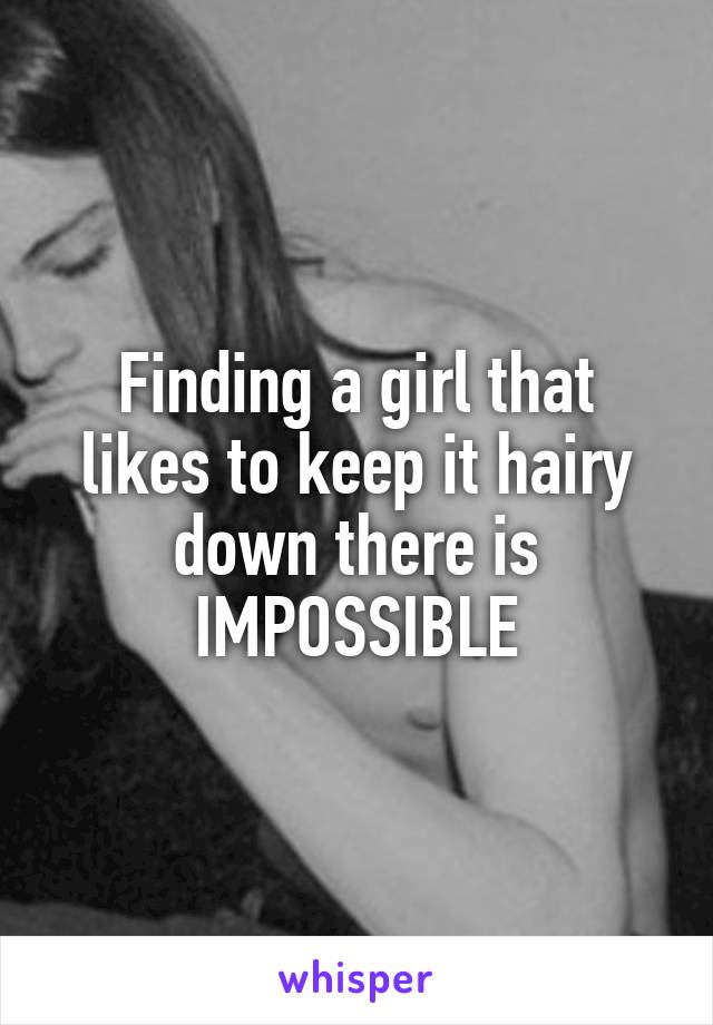 Finding a girl that likes to keep it hairy down there is IMPOSSIBLE