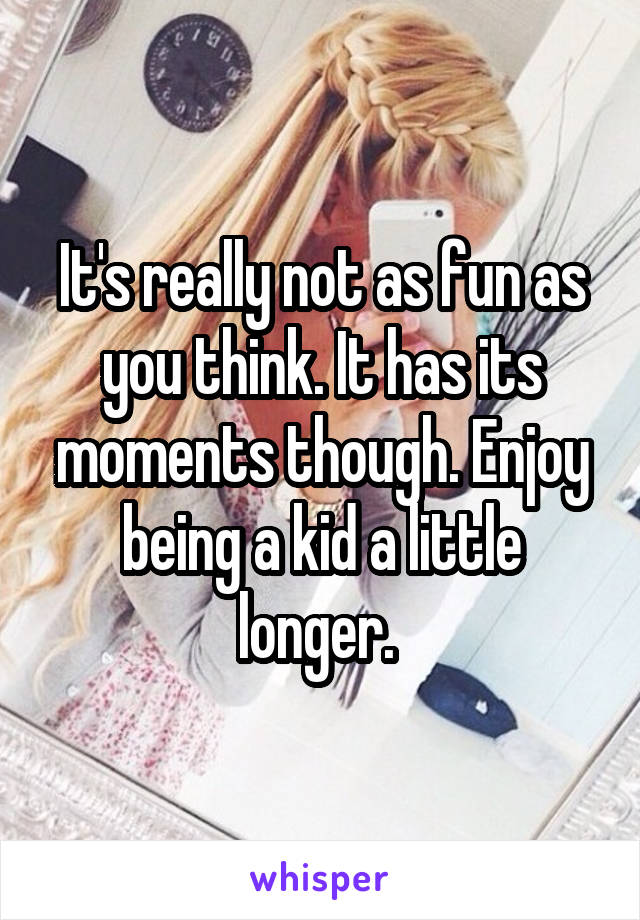 It's really not as fun as you think. It has its moments though. Enjoy being a kid a little longer. 