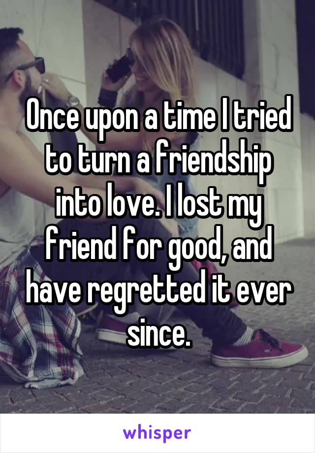 Once upon a time I tried to turn a friendship into love. I lost my friend for good, and have regretted it ever since.