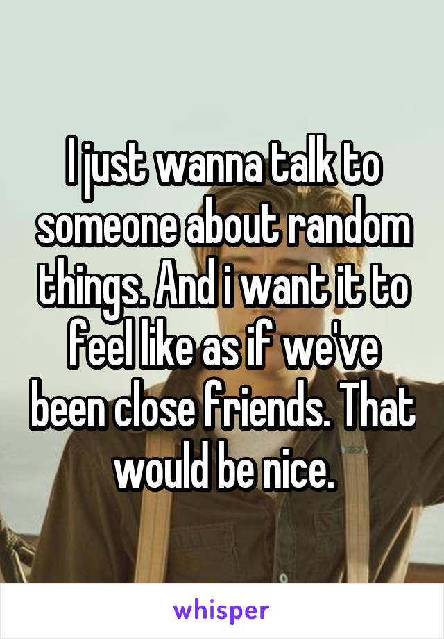 I just wanna talk to someone about random things. And i want it to feel like as if we've been close friends. That would be nice.