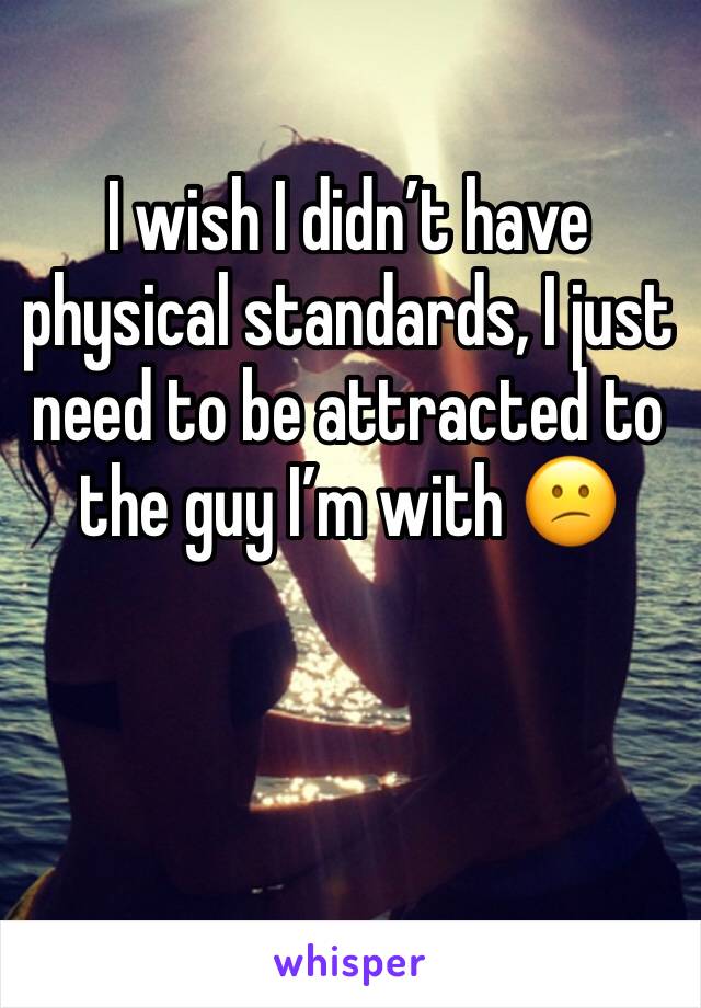 I wish I didn’t have physical standards, I just need to be attracted to the guy I’m with 😕