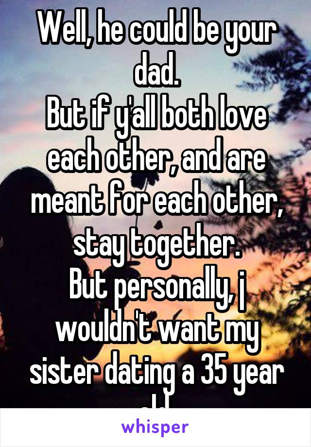 Well, he could be your dad.
But if y'all both love each other, and are meant for each other, stay together.
But personally, j wouldn't want my sister dating a 35 year old.